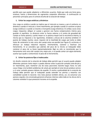 UNIDAD IV DISEÑO ANTROPOMETRICO
F A C T O R E S D E L T R A B A J O 6 “M”
posible para que pueda adaptarse a diferentes usuarios. Dado que cada uno tiene peso,
estatura, fuerza y dimensiones de segmentos corporales diferentes. A continuación se
presentan principios para el correcto diseño de la estación de trabajo:
1. Evitar las cargas estáticas y dinámicas
Una carga es estática cuando no implica que el músculo se mueva y, por el contrario, es
dinámica cuando el músculo si tiene movimiento, por ejemplo cuando se sostiene un peso
(carga estática) o cuando se levanta o transporta (carga dinámica). En ambos casos estas
cargas impuestas obligan al cuerpo a generar una fuerza compensatoria interna para
guardar el equilibrio. La distancia entre la fuerza externa y el centro de gravedad del
cuerpo se llama palanca; cuanto mayor es la palanca mayor será la resistencia interna, la
misma que es impuesta a los ligamentos, tendones y discos de la columna vertebral. El
puesto de trabajo muchas veces requiere de la movilidad de cargas por tanto se debe
tratar de sostenerla lo más cerca del cuerpo como sea posible (ver Figura 2), asimismo, el
efectuar un trabajo industrial requiere, mínimamente, sostener y movilizar una
herramienta. Si se considera que además del peso de la misma un trabajador debe
sostener el peso de su brazo (aproximadamente 4kg) no sólo se recomienda que la
herramienta esté cerca del cuerpo sino, mejor aún, si se puede contar con algún elemento
auxiliar que ayude a contrarrestar el peso de la herramienta.
2. Evitar las posturas fijas e inadecuadas
Un diseño correcto de la estación de trabajo debe permitir que el usuario pueda adoptar
diferentes posturas tanto mejor si puede alternar entre la posición sentada como de pie y
en movimiento, pues mantener una de estas posiciones durante largas horas no solo
causa fatiga sino también problemas de salud, por ejemplo el estar de pie produce varices
y el estar sentado provoca dolores de espalda. El ancho o profundidad de la estación de
trabajo debe permitir que el trabajador pueda extender las piernas y moverlas con
comodidad cuando lo necesite. Una mala postura también afecta, así, no conservar una
postura erguida sino encorvada generará esfuerzos internos sobre todo en los discos de la
columna vertebral lo que provocará lesiones en la espalda.
 