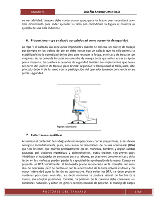 UNIDAD IV DISEÑO ANTROPOMETRICO
F A C T O R E S D E L T R A B A J O 6 “M”
su inestabilidad, tampoco debe contar con un apoyo para los brazos pues necesitará tener
libre movimiento para poder ejecutar su tarea con comodidad. La Figura 4, muestra un
ejemplo de una silla industrial.
6. Proporcionar ropa y calzado apropiados así como accesorios de seguridad
La ropa y el calzado son accesorios importantes cuando se observa un puesto de trabajo
por ejemplo en un trabajo de pie se debe contar con un calzado que no sólo permita la
estabilidad sino la comodidad de los pies para retardar la fatiga, en el caso de trabajar con
máquinas se recomienda trabajar con prendas de manga corta que eviten el ser atrapado
por la máquina. En cuanto a accesorios de seguridad también son implementos que deben
ser parte del puesto de trabajo para brindar seguridad y tranquilidad al trabajador, este
principio debe ir de la mano con la participación del operador tomando conciencia en su
propia seguridad.
7. Evitar tareas repetitivas
Al analizar el contenido de trabajo y detectar operaciones cortas y repetitivas, éstas deben
corregirse inmediatamente, pues, son causas de desordenes de trauma acumulado (DTA)
que son lesiones que ocurren principalmente en las muñecas, hombros y región lumbar
causadas por acciones repetitivas y sobreesfuerzos, estas lesiones son graves pues
inhabilitan al trabajador de continuar con sus labores, en ocasiones como en el caso de la
lesión en las muñecas pueden perder la capacidad de aprehensión de la mano. Cuando se
presenta un DTA inicialmente, el trabajador puede recuperarse de la molestia con unos
días de descanso, pero de continuar con la repetitividad de la tarea volverá el dolor y con
mayor intensidad pues la lesión es acumulativa. Para evitar los DTA, se debe procurar
mantener posiciones neutrales, es decir mantener la postura natural de los brazos y
manos, sin adoptar posiciones forzadas, la posición de la columna debe conservar sus
curvaturas naturales y evitar los giros y cambios bruscos de posición. El manejo de cargas
 
