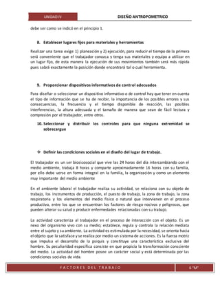 UNIDAD IV DISEÑO ANTROPOMETRICO
F A C T O R E S D E L T R A B A J O 6 “M”
debe ser como se indicó en el principio 1.
8. Establecer lugares fijos para materiales y herramientas
Realizar una tarea exige 1) planeación y 2) ejecución, para reducir el tiempo de la primera
será conveniente que el trabajador conozca y tenga sus materiales y equipo a utilizar en
un lugar fijo, de esta manera la ejecución de sus movimientos también será más rápida
pues sabrá exactamente la posición donde encontrará tal o cual herramienta.
9. Proporcionar dispositivos informativos de control adecuados
Para diseñar o seleccionar un dispositivo informativo o de control hay que tener en cuenta
el tipo de información que se ha de recibir, la importancia de los posibles errores y sus
consecuencias, la frecuencia y el tiempo disponible de reacción, las posibles
interferencias, la altura adecuada y el tamaño de manera que sean de fácil lectura y
compresión por el trabajador, entre otros.
10. Seleccionar y distribuir los controles para que ninguna extremidad se
sobrecargue
 Definir las condiciones sociales en el diseño del lugar de trabajo.
El trabajador es un ser biosicosocial que vive las 24 horas del día intercambiando con el
medio ambiente, trabaja 8 horas y comparte aproximadamente 16 horas con su familia,
por ello debe verse en forma integral en la familia, la organización y como un elemento
muy importante del medio ambiente
En el ambiente laboral el trabajador realiza su actividad, se relaciona con su objeto de
trabajo, los instrumentos de producción, el puesto de trabajo, la zona de trabajo, la zona
respiratoria y los elementos del medio físico o natural que intervienen en el proceso
productivo, entre los que se encuentran los factores de riesgo nocivos y peligrosos, que
pueden alterar su salud y producir enfermedades relacionadas con su trabajo.
La actividad caracteriza al trabajador en el proceso de interacción con el objeto. Es un
nexo del organismo vivo con su medio; establece, regula y controla la relación mediata
entre el sujeto y su ambiente. La actividad es estimulada por la necesidad, se orienta hacia
el objeto que la satisface y se realiza por medio un sistema de acciones. Es la fuerza motriz
que impulsa el desarrollo de la psiquis y constituye una característica exclusiva del
hombre. Su peculiaridad específica consiste en que propicia la transformación consciente
del medio. La actividad del hombre posee un carácter social y está determinada por las
condiciones sociales de vida.
 
