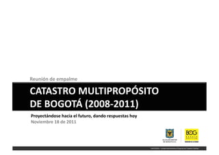 Reunión	
  de	
  empalme	
  	
  

CATASTRO	
  MULTIPROPÓSITO	
  	
  
DE	
  BOGOTÁ	
  (2008-­‐2011)	
  
Proyectándose	
  hacia	
  el	
  futuro,	
  dando	
  respuestas	
  hoy	
  
Noviembre	
  18	
  de	
  2011	
  
 