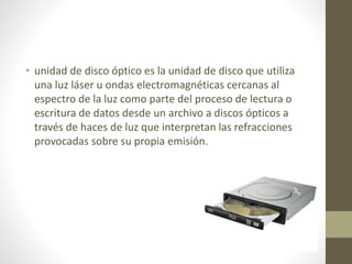 • unidad de disco óptico es la unidad de disco que utiliza
una luz láser u ondas electromagnéticas cercanas al
espectro de la luz como parte del proceso de lectura o
escritura de datos desde un archivo a discos ópticos a
través de haces de luz que interpretan las refracciones
provocadas sobre su propia emisión.