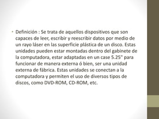 • Definición : Se trata de aquellos dispositivos que son
capaces de leer, escribir y reescribir datos por medio de
un rayo láser en las superficie plástica de un disco. Estas
unidades pueden estar montadas dentro del gabinete de
la computadora, estar adaptadas en un case 5.25" para
funcionar de manera externa ó bien, ser una unidad
externa de fábrica. Estas unidades se conectan a la
computadora y permiten el uso de diversos tipos de
discos, como DVD-ROM, CD-ROM, etc.