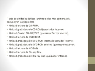 Tipos de unidades ópticas : Dentro de las más comerciales,
encuentran las siguientes .
• Unidad lectora de CD-ROM.
• Unidad grabadora de CD-ROM (quemador interno).
• Unidad Combo CD-RW/DVD (quemador/lector interno).
• Unidad lectora de DVD-ROM.
• Unidad grabadora de DVD-ROM interna (quemador interno).
• Unidad grabadora de DVD-ROM externa (quemador externo).
• Unidad lectora de HD-DVD.
• Unidad lectora de Blu-ray Disc.
• Unidad grabadora de Blu-ray Disc (quemador interno).