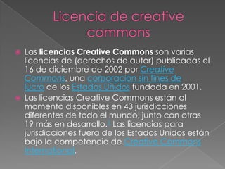  Las licencias Creative Commons son varias
licencias de (derechos de autor) publicadas el
16 de diciembre de 2002 por Creative
Commons, una corporación sin fines de
lucro de los Estados Unidos fundada en 2001.
 Las licencias Creative Commons están al
momento disponibles en 43 jurisdicciones
diferentes de todo el mundo, junto con otras
19 más en desarrollo.1 Las licencias para
jurisdicciones fuera de los Estados Unidos están
bajo la competencia de Creative Commons
International.
 