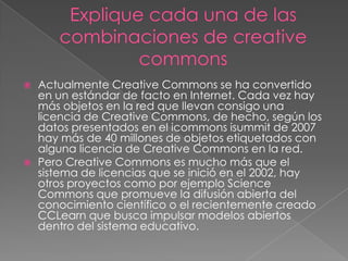  Actualmente Creative Commons se ha convertido
en un estándar de facto en Internet. Cada vez hay
más objetos en la red que llevan consigo una
licencia de Creative Commons, de hecho, según los
datos presentados en el icommons isummit de 2007
hay más de 40 millones de objetos etiquetados con
alguna licencia de Creative Commons en la red.
 Pero Creative Commons es mucho más que el
sistema de licencias que se inició en el 2002, hay
otros proyectos como por ejemplo Science
Commons que promueve la difusión abierta del
conocimiento científico o el recientemente creado
CCLearn que busca impulsar modelos abiertos
dentro del sistema educativo.
 