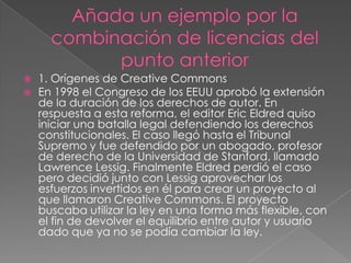  1. Orígenes de Creative Commons
 En 1998 el Congreso de los EEUU aprobó la extensión
de la duración de los derechos de autor. En
respuesta a esta reforma, el editor Eric Eldred quiso
iniciar una batalla legal defendiendo los derechos
constitucionales. El caso llegó hasta el Tribunal
Supremo y fue defendido por un abogado, profesor
de derecho de la Universidad de Stanford, llamado
Lawrence Lessig. Finalmente Eldred perdió el caso
pero decidió junto con Lessig aprovechar los
esfuerzos invertidos en él para crear un proyecto al
que llamaron Creative Commons. El proyecto
buscaba utilizar la ley en una forma más flexible, con
el fin de devolver el equilibrio entre autor y usuario
dado que ya no se podía cambiar la ley.
 