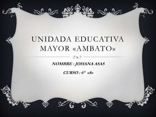 UNIDADA EDUCATIVA
MAYOR «AMBATO»
NOMBRE : JOHANA ASAS
CURSO : 6° «8»
 