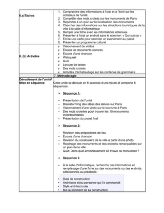 6.a)Tâches 
1. Comprendre des informations à l'oral et à l'écrit sur les 
contenus de l'unité 
2. Compléter des mots croisés sur les monuments de Paris 
3. Répondre à un quiz sur la localisation des monuments 
4. Chercher des informations sur les attractions touristiques de la 
ville à la salle d'informatique 
5. Remplir une fiche avec les informations obtenues 
6. Présenter à l'oral un endroit sans le nommer: « Qui suis-je » 
7. Écrire une carte pour raconter un événement au passé 
8. Présenter un programme culturel 
6. (b) Activités 
✗ Visionnement de vidéos 
✗ Écoute de documents sonores 
✗ Écoute d'une chanson 
✗ Webquest 
✗ Quiz 
✗ Lecture de textes 
✗ Des mots croisés 
✗ Activités d'échafaudage sur les contenus de grammaire 
7. Méthodologie 
Déroulement de l'unité/ 
Mise en séquence Cette unité se déroule en 6 séances d'une heure et comporte 6 
séquences: 
➢ Séquence 1: 
– Présentation de l'unité 
– Brainstorming des idées des élèves sur Paris 
– Visionnement d'une vidéo sur le tourisme à Paris 
– Des mots croisées pour trouver les 10 monuments 
incontournables 
– Présentation du projet final 
➢ Séquence 2: 
– Révision des prépositions de lieu 
– Écoute d'une chanson 
– Révision du vocabulaire de la ville à partir d'une photo 
– Repérage des monuments et des endroits remarquables sur 
un plan de la ville 
– Quiz: Dans quel arrondissement se trouve ce monument ? 
➢ Séquence 3 
– À la salle d'informatique, recherche des informations et 
remplissage d'une fiche sur des monuments ou des endroits 
sélectionnés au préalable: 
• Date de construction 
• Architecte et/ou personne qui l'a commandé 
• Style architecturale 
• But au moment de sa construction 
 