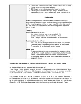  Valoriser le patrimoine culturel et artistique de la ville de Paris 
 Utiliser de façon raisonnable les TICE 
 Développer le sens du partage et le travail en équipe 
 Développer l'autonome et l'esprit critique chez les élèves 
 Exprimer à l'oral et à l'écrit leurs acquis sur le thème proposé 
Instruments: 
L'observation pendant le déroulement de l'unité sera le principal 
instrument de l'évaluation mais aussi la réalisation de plusieurs tâches 
orales et écrites qui auront lieu au cours des différentes séances et 
qui aboutiront sur un projet final: préparer le programme idéal d'un 
séjour à Paris 
Tâches: 
Exemples de tâches à l'écrit: 
· des mots croisés sur les monuments de la ville 
· quiz sur la localisation des monuments à Paris 
· fiche à remplir avec des informations sur les monuments 
Exemples de tâches à l'oral: 
· « qui suis-je » un élève présente un monument à la première 
personne et ses camarades doivent deviner de quoi il s'agit 
· Présentation de l'endroit qu'ils aiment le plus 
Projet final: 
· Préparation d'un programme pour visiter les attractions de la 
ville de Paris avec la localisation des endroits, les horaires des 
visites, l'intérêt artistique et culturel des endroits choisis. 
· Présentation orale à la classe et affichage des projets sur le 
blog de la classe 
Puedes usar este modelo de plantilla con total libertad. Gracias por citar la fuente. 
Un primer modelo de esta plantilla ha sido publicado en: 
Pérez Torres, I. 2009. "Apuntes sobre los principios y características de la metodología AICLE" en V. 
Pavón, J. Ávila (eds.), Aplicaciones didácticas para la enseñanza integrada de lengua y contenidos. 
Sevilla: Consejería de Educación de la Junta de Andalucía-Universidad de Córdoba.171-180. 
Está basada sobre todo en la experiencia práctica a la hora de diseñar unidades y 
conversaciones con expertos y compañeros. También he tenido en cuenta la teoría de las 4 Cs 
de Do Coyle, expuesto en numerosas publicaciones como por ejemplo: Coyle, D., Hood, P. and 
Marsh, D., 2010. Content and Language Integrated Learning. Cambridge University Press. 
