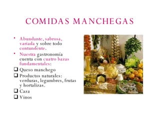 COMIDAS MANCHEGAS Abundante, sabrosa, variada  y sobre todo  contundente . Nuestra  gastronomía cuenta con  cuatro bazas fundamentales : Queso manchego Productos naturales: verduras, legumbres, frutas y hortalizas. Caza Vinos 