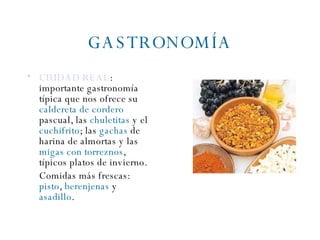 GASTRONOMÍA CIUDAD REAL :  importante gastronomía típica que nos ofrece su  caldereta de cordero  pascual, las  chuletitas  y el  cuchifrito ; las  gachas  de harina de almortas y las  migas con torreznos , típicos platos de invierno. Comidas más frescas:  pisto ,  berenjenas  y  asadillo . 