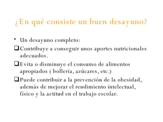 ¿En qué consiste un buen desayuno? Un desayuno completo: Contribuye a conseguir unos aportes nutricionales adecuados. Evita o disminuye el consumo de alimentos apropiados ( bollería, azúcares, etc.) Puede contribuir a la prevención de la obesidad, además de mejorar el rendimiento intelectual, físico y la actitud en el trabajo escolar. 