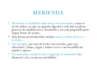 MERIENDA Merendar es un hábito alimenticio recomendado , como es en los niños, ya que su aparato digestivo está aún en pleno proceso de maduración y desarrollo y no está preparado para largas horas de ayuno. Una buena merienda debe incluir:  zumo o fruta, lácteos y cereales. Por ejemplo , un vaso de leche con cereales, pan con chocolate y fruta, yogur y frutos secos o un bocadillo de jamón y queso. No merendar viendo la tele o jugando al ordenador : les distraerá y les creará un mal hábito. 