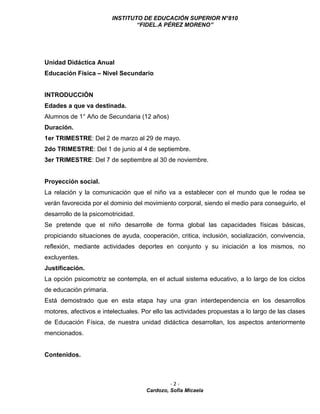 INSTITUTO DE EDUCACIÓN SUPERIOR N°810
“FIDEL.A PÉREZ MORENO”
- 2 -
Cardozo, Sofía Micaela
Unidad Didáctica Anual
Educación Física – Nivel Secundario
INTRODUCCIÓN
Edades a que va destinada.
Alumnos de 1° Año de Secundaria (12 años)
Duración.
1er TRIMESTRE: Del 2 de marzo al 29 de mayo.
2do TRIMESTRE: Del 1 de junio al 4 de septiembre.
3er TRIMESTRE: Del 7 de septiembre al 30 de noviembre.
Proyección social.
La relación y la comunicación que el niño va a establecer con el mundo que le rodea se
verán favorecida por el dominio del movimiento corporal, siendo el medio para conseguirlo, el
desarrollo de la psicomotricidad.
Se pretende que el niño desarrolle de forma global las capacidades físicas básicas,
propiciando situaciones de ayuda, cooperación, critica, inclusión, socialización, convivencia,
reflexión, mediante actividades deportes en conjunto y su iniciación a los mismos, no
excluyentes.
Justificación.
La opción psicomotriz se contempla, en el actual sistema educativo, a lo largo de los ciclos
de educación primaria.
Está demostrado que en esta etapa hay una gran interdependencia en los desarrollos
motores, afectivos e intelectuales. Por ello las actividades propuestas a lo largo de las clases
de Educación Física, de nuestra unidad didáctica desarrollan, los aspectos anteriormente
mencionados.
Contenidos.
 