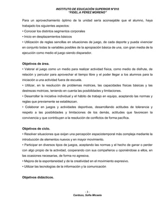 INSTITUTO DE EDUCACIÓN SUPERIOR N°810
“FIDEL.A PÉREZ MORENO”
- 3 -
Cardozo, Sofía Micaela
Para un aprovechamiento óptimo de la unidad sería aconsejable que el alumno, haya
trabajado los siguientes aspectos:
• Conocer los distintos segmentos corporales
• Inicio en desplazamientos básicos
• Utilización de reglas sencillas en situaciones de juego, de cada deporte y pueda vivenciar
en conjunto todas la variables posibles de la apropiación básica de una, con gran media de la
ejecución como medio el juego siendo disparador.
Objetivos de área.
• Valorar el juego como un medio para realizar actividad física, como medio de disfrute, de
relación y percutor para aprovechar el tiempo libre y el poder llegar a los alumnos para la
iniciación a una actividad fuera de escuela.
• Utilizar, en la resolución de problemas motrices, las capacidades físicas básicas y las
destrezas motrices, teniendo en cuenta las posibilidades y limitaciones.
• Desarrollar la iniciativa individual y el hábito de trabajo en equipo, aceptando las normas y
reglas que previamente se establezcan.
• Colaborar en juegos y actividades deportivas, desarrollando actitudes de tolerancia y
respeto a las posibilidades y limitaciones de los demás, actitudes que favorecen la
convivencia y que contribuyen a la resolución de conflictos de forma pacífica.
Objetivos de ciclo.
• Resolver situaciones que exijan una percepción espaciotemporal más compleja mediante la
introducción de elementos nuevos y en mayor movimiento.
• Participar en diversos tipos de juegos, aceptando las normas y el hecho de ganar o perder
con algo propio de la actividad, cooperando con sus compañeros u oponiéndose a ellos, en
las ocasiones necesarias, de forma no agresiva.
• Mejora de la espontaneidad y de la creatividad en el movimiento expresivo.
• Utilizar las tecnologías de la información y la comunicación
Objetivos didácticos.
 