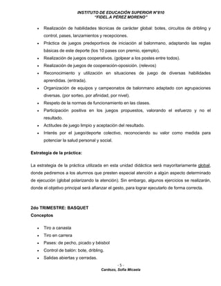 INSTITUTO DE EDUCACIÓN SUPERIOR N°810
“FIDEL.A PÉREZ MORENO”
- 5 -
Cardozo, Sofía Micaela
 Realización de habilidades técnicas de carácter global: botes, circuitos de dribling y
control, pases, lanzamientos y recepciones.
 Práctica de juegos predeportivos de iniciación al balonmano, adaptando las reglas
básicas de este deporte (los 10 pases con premio, ejemplo).
 Realización de juegos cooperativos. (golpear a los postes entre todos).
 Realización de juegos de cooperación-oposición. (relevos)
 Reconocimiento y utilización en situaciones de juego de diversas habilidades
aprendidas. (entrada).
 Organización de equipos y campeonatos de balonmano adaptado con agrupaciones
diversas. (por sorteo, por afinidad, por nivel).
 Respeto de la normas de funcionamiento en las clases.
 Participación positiva en los juegos propuestos, valorando el esfuerzo y no el
resultado.
 Actitudes de juego limpio y aceptación del resultado.
 Interés por el juego/deporte colectivo, reconociendo su valor como medida para
potenciar la salud personal y social.
Estrategia de la práctica:
La estrategia de la práctica utilizada en esta unidad didáctica será mayoritariamente global,
donde pediremos a los alumnos que presten especial atención a algún aspecto determinado
de ejecución (global polarizando la atención). Sin embargo, algunos ejercicios se realizarán,
donde el objetivo principal será afianzar el gesto, para lograr ejecutarlo de forma correcta.
2do TRIMESTRE: BASQUET
Conceptos
 Tiro a canasta
 Tiro en carrera
 Pases: de pecho, picado y béisbol
 Control de balón: bote, dribling.
 Salidas abiertas y cerradas.
 