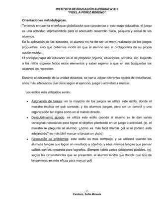 INSTITUTO DE EDUCACIÓN SUPERIOR N°810
“FIDEL.A PÉREZ MORENO”
- 7 -
Cardozo, Sofía Micaela
Orientaciones metodológicas.
Teniendo en cuenta el enfoque globalizador que caracteriza a esta etapa educativa, el juego
es una actividad imprescindible para el adecuado desarrollo físico, psíquico y social de los
alumnos.
En la aplicación de las sesiones, el alumno no ha de ser un mero realizador de los juegos
propuestos, sino que debemos incidir en que el alumno sea el protagonista de su propia
acción motriz.
El principal papel del educador es el de proponer objetos, situaciones, sonidos, etc. Dejando
a los niños explorar todos estos elementos y saber esperar a que en sus búsquedas los
alumnos los necesiten.
Durante el desarrollo de la unidad didáctica, se van a utilizar diferentes estilos de enseñanza,
unos más adecuados que otros según el ejercicio, juego o actividad a realizar.
Los estilos más utilizados serán:
 Asignación de tareas: en la mayoría de los juegos se utiliza este estilo, donde el
maestro explica en qué consiste, y los alumnos juegan, pero sin un control y una
organización tan rígida como en el mando directo.
 Descubrimiento guiado: se utiliza este estilo cuando al alumno se le dan varias
consignas necesarias para lograr el objetivo planteado en un juego o actividad. (ej. el
maestro le pregunta al alumno: ¿cómo es más fácil marcar gol si el portero está
adelantado? es más fácil marcar si lanzas un globo)
 Resolución de problemas: este estilo es más complejo, y se utilizará cuando los
alumnos tengan que lograr un resultado u objetivo, y ellos mismos tengan que pensar
cuáles son los procesos para lograrlos. Siempre habrá varias soluciones posibles. (ej.
según las circunstancias que se presenten, el alumno tendrá que decidir qué tipo de
lanzamiento es más eficaz para marcar gol)
 