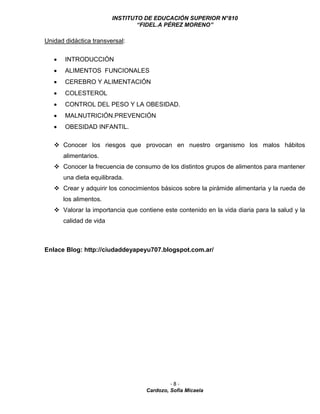 INSTITUTO DE EDUCACIÓN SUPERIOR N°810
“FIDEL.A PÉREZ MORENO”
- 8 -
Cardozo, Sofía Micaela
Unidad didáctica transversal:
 INTRODUCCIÓN
 ALIMENTOS FUNCIONALES
 CEREBRO Y ALIMENTACIÓN
 COLESTEROL
 CONTROL DEL PESO Y LA OBESIDAD.
 MALNUTRICIÓN.PREVENCIÓN
 OBESIDAD INFANTIL.
 Conocer los riesgos que provocan en nuestro organismo los malos hábitos
alimentarios.
 Conocer la frecuencia de consumo de los distintos grupos de alimentos para mantener
una dieta equilibrada.
 Crear y adquirir los conocimientos básicos sobre la pirámide alimentaria y la rueda de
los alimentos.
 Valorar la importancia que contiene este contenido en la vida diaria para la salud y la
calidad de vida
Enlace Blog: http://ciudaddeyapeyu707.blogspot.com.ar/
 