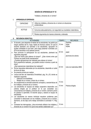 SESIÓN DE APRENDIZAJE N° 03
“múltiplos y divisores de un número”
I. APRENDIZAJE ESPERADO
II. SECUENCIA DIDÁCTICA
ACTIVIDADES TIEMPO RECURSOS
• El docente, para despertar el interés de los estudiantes, les pedirá que
traigan piedritas del río, hojas, frijoles de diversos colores. En aula el
docente planteará una actividad a los estudiantes, agruparán en
iguales cantidades lo que traen, para luego presentar numerales con
el fin de asociarlos a sus saberes previos.
• Para promover la participación de sus estudiantes, planteará las
siguientes preguntas:
¿Qué han hecho para obtener el número? ¿Este número entre qué
números se puede dividir exactamente?
¿Cuántas agrupaciones han realizado para obtener el número’
De la experiencia realizada, ¿es posible construir números a partir de
otros?
¿Qué operaciones matemáticas han realizado?
• De las respuestas elaboradas por los estudiantes, desarrolla un cartel
de lluvia de ideas.
• Se presenta el tema por realizar.
• Lectura del libro de matemática Divisibilidad, pág. 24 y 25, donde se
explicita lo siguiente:
- Definición de divisibilidad.
- Múltiplo de un número, divisor de un número.
• Se complementa la actividad aclarando conceptos y características de
los múltiplos y divisores de un número.
• Los estudiantes en equipos de trabajo cooperativo desarrollan una
práctica dirigida por el profesor en la que consolidan sus
conocimientos de múltiplos y divisores de un número; asimismo ponen
en práctica lo aprendido. El docente apoya y asesora al equipo de
estudiantes.
• Los estudiantes de manera individual resuelven problemas para
consolidar lo relacionado con los múltiplos y divisores de un número.
Asimismo, se les deja como trabajo domiciliario la actividad 11, Pág.
25.
• Contestan las interrogantes: ¿Has encontrado utilidad a los múltiplos y
divisores de un número? En qué te has sentido colaborador (a)?
10 min
20 min
20 min
15 min
15 min
10 min
Piedritas
Hojas
frijoles
papel
plumones de colores
Libro de matemática MED
Práctica dirigida
CAPACIDAD
ACTITUD
Utiliza los múltiplos y divisores de un número en situaciones
problemáticas
Comunica adecuadamente y con seguridad sus resultados matemáticos.
Plantea argumentos de manera coherente y ordenada.
 