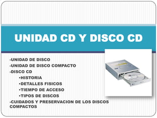 -UNIDAD DE DISCO
-UNIDAD DE DISCO COMPACTO
-DISCO CD
•HISTORIA
•DETALLES FISICOS
•TIEMPO DE ACCESO
•TIPOS DE DISCOS
-CUIDADOS Y PRESERVACION DE LOS DISCOS
COMPACTOS
UNIDAD CD Y DISCO CD
 