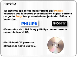 HISTORIA
-El sistema óptico fue desarrollado por Philips
mientras que la lectura y codificación digital corrió a
cargo de Sony, fue presentado en junio de 1980 a la
industria.
-En octubre de 1982 Sony y Philips comenzaron a
comercializar el CD.
-En 1984 el CD permitía
almacenar hasta 650 MB.
 