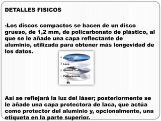 DETALLES FISICOS
-Los discos compactos se hacen de un disco
grueso, de 1,2 mm, de policarbonato de plástico, al
que se le añade una capa reflectante de
aluminio, utilizada para obtener más longevidad de
los datos.
Así se reflejará la luz del láser; posteriormente se
le añade una capa protectora de laca, que actúa
como protector del aluminio y, opcionalmente, una
etiqueta en la parte superior.
 