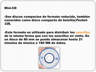 Mini-CD
-Son discos compactos de formato reducido, también
conocidos como disco compacto de bolsillo(Pocket-
CD).
-Este formato es utilizado para distribuir los sencillos
de la misma forma que con los sencillos en vinilo. En
un disco de 80 mm se puede almacenar hasta 21
minutos de música o 180 MB de datos.
 
