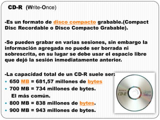 CD-R (Write-Once)
-Es un formato de disco compacto grabable.(Compact
Disc Recordable o Disco Compacto Grabable).
-Se pueden grabar en varias sesiones, sin embargo la
información agregada no puede ser borrada ni
sobrescrita, en su lugar se debe usar el espacio libre
que dejó la sesión inmediatamente anterior.
-La capacidad total de un CD-R suele ser:
 650 MB = 681,57 millones de bytes
 700 MB = 734 millones de bytes.
El más común.
 800 MB = 838 millones de bytes.
 900 MB = 943 millones de bytes.
 