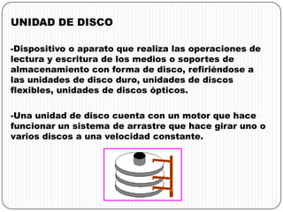 UNIDAD DE DISCO
-Dispositivo o aparato que realiza las operaciones de
lectura y escritura de los medios o soportes de
almacenamiento con forma de disco, refiriéndose a
las unidades de disco duro, unidades de discos
flexibles, unidades de discos ópticos.
-Una unidad de disco cuenta con un motor que hace
funcionar un sistema de arrastre que hace girar uno o
varios discos a una velocidad constante.
 