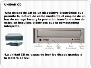 UNIDAD CD
-Una unidad de CD es un dispositivo electrónico que
permite la lectura de estos mediante el empleo de un
haz de un rayo láser y la posterior transformación de
estos en impulsos eléctricos que la computadora
interpreta.
-La unidad CD es capaz de leer los discos gracias a
la lectora de CD.
 