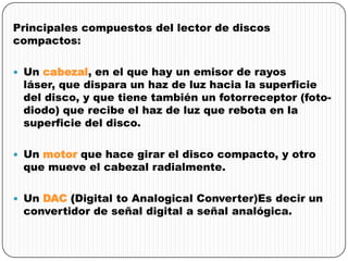Principales compuestos del lector de discos
compactos:
 Un cabezal, en el que hay un emisor de rayos
láser, que dispara un haz de luz hacia la superficie
del disco, y que tiene también un fotorreceptor (foto-
diodo) que recibe el haz de luz que rebota en la
superficie del disco.
 Un motor que hace girar el disco compacto, y otro
que mueve el cabezal radialmente.
 Un DAC (Digital to Analogical Converter)Es decir un
convertidor de señal digital a señal analógica.
 