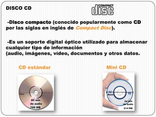 DISCO CD
-Disco compacto (conocido popularmente como CD
por las siglas en inglés de Compact Disc).
-Es un soporte digital óptico utilizado para almacenar
cualquier tipo de información
(audio, imágenes, vídeo, documentos y otros datos.
CD estándar Mini CD
 