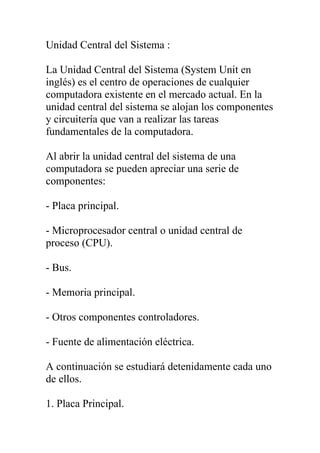 Unidad Central del Sistema :

La Unidad Central del Sistema (System Unit en
inglés) es el centro de operaciones de cualquier
computadora existente en el mercado actual. En la
unidad central del sistema se alojan los componentes
y circuitería que van a realizar las tareas
fundamentales de la computadora.

Al abrir la unidad central del sistema de una
computadora se pueden apreciar una serie de
componentes:

- Placa principal.

- Microprocesador central o unidad central de
proceso (CPU).

- Bus.

- Memoria principal.

- Otros componentes controladores.

- Fuente de alimentación eléctrica.

A continuación se estudiará detenidamente cada uno
de ellos.

1. Placa Principal.
 