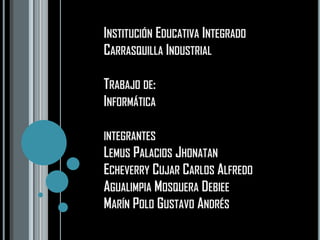 INSTITUCIÓN EDUCATIVA INTEGRADO
CARRASQUILLA INDUSTRIAL

TRABAJO DE:
INFORMÁTICA

INTEGRANTES
LEMUS PALACIOS JHONATAN
ECHEVERRY CUJAR CARLOS ALFREDO
AGUALIMPIA MOSQUERA DEBIEE
MARÍN POLO GUSTAVO ANDRÉS
 