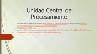 Unidad Central de
Procesamiento
Unidad Central de Procesamiento by JOFFRE BAGUA SINALUISA is licensed under a Creative
Commons Reconocimiento 4.0 Internacional License.
Creado a partir de la obra
en https://docs.google.com/presentation/d/144WSJt5WxtYC63_zJnLwHSnoSATm_pEC/edit?usp=sh
aring&ouid=113703041052868433708&rtpof=true&sd=true.
 