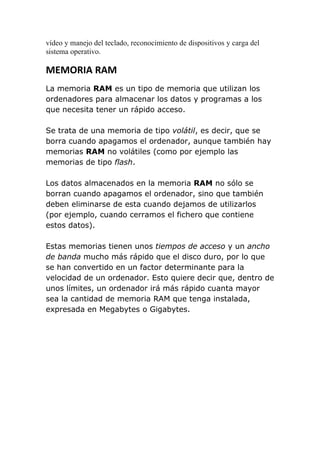 vídeo y manejo del teclado, reconocimiento de dispositivos y carga del
sistema operativo.

MEMORIA RAM
La memoria RAM es un tipo de memoria que utilizan los
ordenadores para almacenar los datos y programas a los
que necesita tener un rápido acceso.

Se trata de una memoria de tipo volátil, es decir, que se
borra cuando apagamos el ordenador, aunque también hay
memorias RAM no volátiles (como por ejemplo las
memorias de tipo flash.

Los datos almacenados en la memoria RAM no sólo se
borran cuando apagamos el ordenador, sino que también
deben eliminarse de esta cuando dejamos de utilizarlos
(por ejemplo, cuando cerramos el fichero que contiene
estos datos).

Estas memorias tienen unos tiempos de acceso y un ancho
de banda mucho más rápido que el disco duro, por lo que
se han convertido en un factor determinante para la
velocidad de un ordenador. Esto quiere decir que, dentro de
unos límites, un ordenador irá más rápido cuanta mayor
sea la cantidad de memoria RAM que tenga instalada,
expresada en Megabytes o Gigabytes.
 