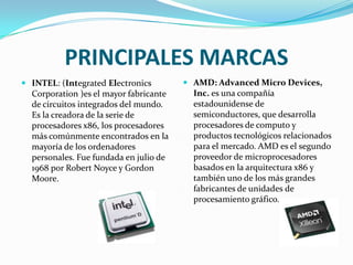 PRINCIPALES MARCAS
 INTEL: (Integrated Electronics         AMD: Advanced Micro Devices,
  Corporation )es el mayor fabricante     Inc. es una compañía
  de circuitos integrados del mundo.      estadounidense de
  Es la creadora de la serie de           semiconductores, que desarrolla
  procesadores x86, los procesadores      procesadores de computo y
  más comúnmente encontrados en la        productos tecnológicos relacionados
  mayoría de los ordenadores              para el mercado. AMD es el segundo
  personales. Fue fundada en julio de     proveedor de microprocesadores
  1968 por Robert Noyce y Gordon          basados en la arquitectura x86 y
  Moore.                                  también uno de los más grandes
                                          fabricantes de unidades de
                                          procesamiento gráfico.
 