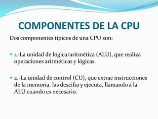 COMPONENTES DE LA CPU
Dos componentes típicos de una CPU son:

 1.-La unidad de lógica/aritmética (ALU), que realiza
 operaciones aritméticas y lógicas.

 2.-La unidad de control (CU), que extrae instrucciones
 de la memoria, las descifra y ejecuta, llamando a la
 ALU cuando es necesario.
 