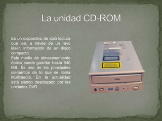 La unidad CD-ROMEs un dispositivo de sólo lectura que lee, a través de un rayo láser, información de un disco compacto.Éste medio de almacenamiento óptico puede guardar hasta 640 MB. Es uno de los principales elementos de lo que se llama Multimedia. En la actualidad está siendo desplazado por las unidades DVD…