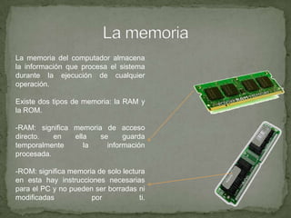La memoriaLa memoria del computador almacena la información que procesa el sistema durante la ejecución de cualquier operación.Existe dos tipos de memoria: la RAM y la ROM.-RAM: significa memoria de acceso directo. en ella se guarda temporalmente la información procesada.-ROM: significa memoria de solo lectura en esta hay instrucciones necesarias para el PC y no pueden ser borradas ni modificadas por ti. 