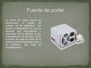 Fuente de poderLa fuente de poder, fuente de alimentación o fuente de energía es el dispositivo que provee la electricidad con que se alimenta una computadora u ordenador. Por lo general, en las computadoras de escritorio (PC), la fuente de poder se ubica en la parte de atrás del gabinete, junto a un ventilador que evita su recalentamiento.