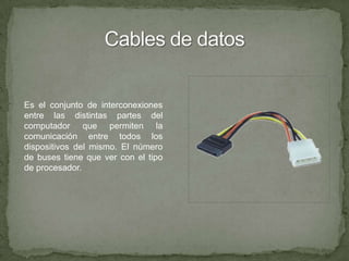 Cables de datosEs el conjunto de interconexiones entre las distintas partes del computador que permiten la comunicación entre todos los dispositivos del mismo. El número de buses tiene que ver con el tipo de procesador.