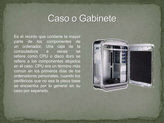 Caso o GabineteEs el recinto que contiene la mayor parte de los componentes de un ordenador. Una caja de la computadora a veces se refiere como CPU o disco duro se refiere a los componentes alojados en el caso. CPU era un término más común en los primeros días de los ordenadores personales, cuando los periféricos que no sea la placa base se encuentra por lo general en su caso por separado.