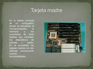 Tarjeta madreEs la tarjeta principal de un computador donde se encuentra el microprocesador, la memoria y los conectores de otras tarjetas que controlan los dispositivos de entrada y salida.En la actualidad las tarjetas madres se han refinado incorporando nuevas funcionalidades.