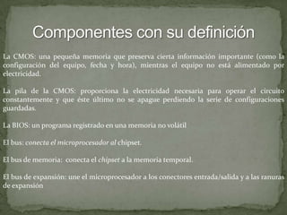 Componentes con su definiciónLa CMOS: una pequeña memoria que preserva cierta información importante (como la configuración del equipo, fecha y hora), mientras el equipo no está alimentado por electricidad.La pila de la CMOS: proporciona la electricidad necesaria para operar el circuito constantemente y que éste último no se apague perdiendo la serie de configuraciones guardadas. La BIOS: un programa registrado en una memoria no volátil El bus: conecta el microprocesador al chipset.El bus de memoria:  conecta el chipset a la memoria temporal.El bus de expansión: une el microprocesador a los conectores entrada/salida y a las ranuras de expansión