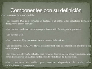 Componentes con su definición-Los conectores de entrada/salida:+Los puertos PS2 para conectar el teclado o el ratón, estas interfaces tienden a desaparecer a favor del USB.+Los puertos paralelos, por ejemplo para la conexión de antiguas impresoras.+Los puertos USB .+Los conectores RJ45, para conectarse a una red informática.+Los conectores VGA, DVI, HDMI o Displayportpara la conexión del monitor de la computadora.+Los conectores IDE o Serial ATA, para conectar dispositivos de almacenamiento, tales como discos duros, unidades de estado sólido y unidades de disco óptico.+Los conectores de audio, para conectar dispositivos de audio, tales como altavoces o micrófonos.