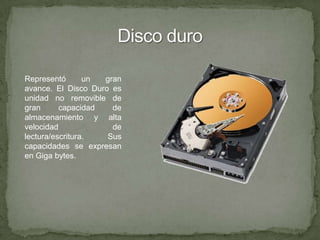 Disco duroRepresentó un gran avance. El Disco Duro es unidad no removible de gran capacidad de almacenamiento y alta velocidad de lectura/escritura. Sus capacidades se expresan en Giga bytes.