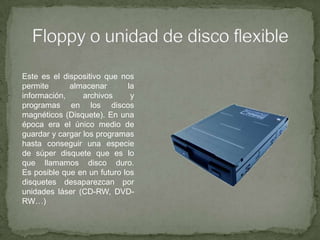Floppy o unidad de disco flexibleEste es el dispositivo que nos permite almacenar la información, archivos y programas en los discos magnéticos (Disquete). En una época era el único medio de guardar y cargar los programas hasta conseguir una especie de súper disquete que es lo que llamamos disco duro.Es posible que en un futuro los disquetes desaparezcan por unidades láser (CD-RW, DVD-RW…)
