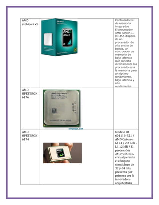 AMD
atohlon ii x3
Controladores
de memoria
integrados
El procesador
AMD Athlon II
X3 455 dispone
de un
procesador de
alto ancho de
banda, un
controlador de
memoria de
baja latencia
que conecta
directamente los
procesadores a
la memoria para
un óptimo
rendimiento,
baja latencia y
alto
rendimiento.
AMD
OPETERON
6176
AMD
OPETERON
6174
Modelo ID
601118-B21 /
AMD Opteron
6174 / 2.2 GHz -
L3 12 MB / El
procesador
AMD Opteron,
el cual permite
el cómputo
simultáneo de
32 y 64 bits,
presenta por
primera vez la
innovadora
arquitectura
 