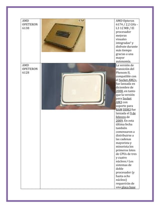 AMD
OPETERON
6138
AMD Opteron
6174 / 2.2 GHz -
L3 12 MB / El
procesador
mejoras
visuales
integradas3 y
disfrute durante
más tiempo
gracias a una
mayor
autonomía.
AMD
OPETERON
6128
La versión de
transición del
Phenom II,
compatible con
el Socket AM2+,
fue lanzada en
diciembre de
2008, en tanto
que la versión
para Socket
AM3 con
soporte para
RAM DDR3 fue
lanzada el 9 de
febrero de
2009. En esta
última fecha
también
comenzaron a
distribuirse a
las cadenas
mayorista y
minorista los
primeros lotes
de CPUs de tres
y cuatro
núcleos.1 Los
sistemas de
doble
procesador (y
hasta ocho
núcleos)
requerirán de
una placa base
 